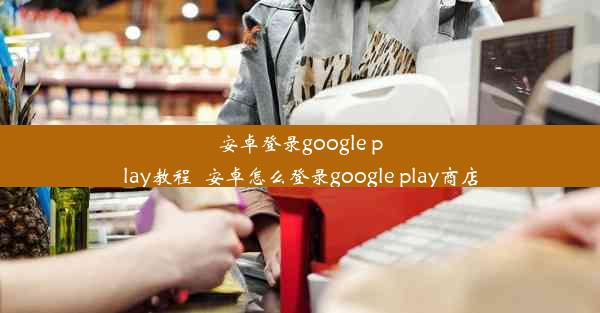 安卓登录google play教程_安卓怎么登录google play商店