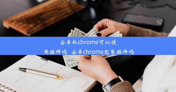 安卓版chrome可以使用插件吗_安卓chrome能装插件吗