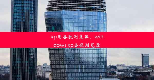 xp用谷歌浏览器、windows xp谷歌浏览器