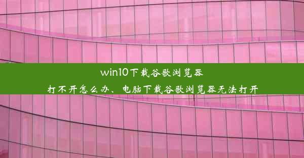 win10下载谷歌浏览器打不开怎么办、电脑下载谷歌浏览器无法打开