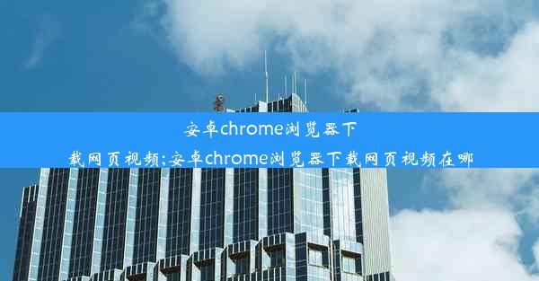 安卓chrome浏览器下载网页视频;安卓chrome浏览器下载网页视频在哪