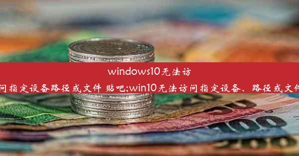 windows10无法访问指定设备路径或文件 贴吧;win10无法访问指定设备、路径或文件