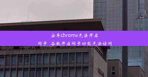 安卓chrome无法开启同步_谷歌开启同步功能无法访问