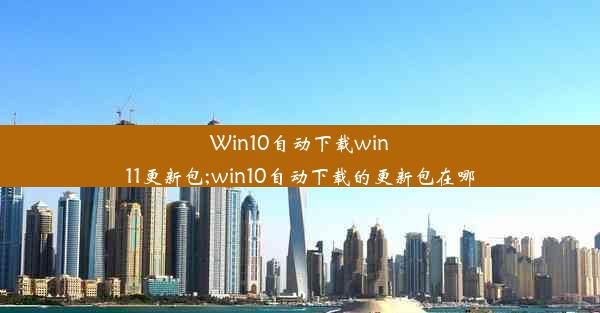 Win10自动下载win11更新包;win10自动下载的更新包在哪