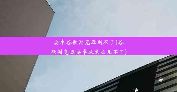 安卓谷歌浏览器用不了(谷歌浏览器安卓版怎么用不了)