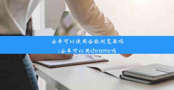 安卓可以使用谷歌浏览器吗;安卓可以用chrome吗