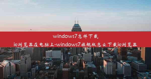 windows7怎样下载ie浏览器在电脑上-windows7旗舰版怎么下载ie浏览器