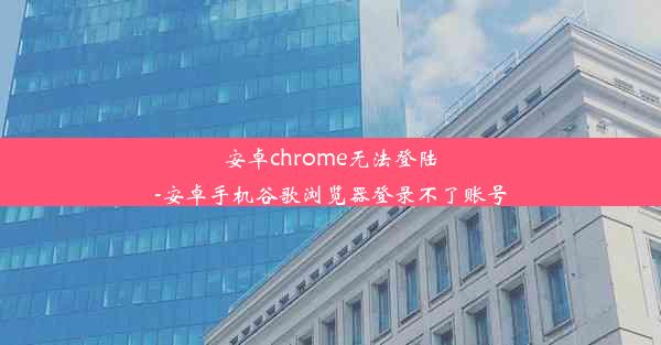 安卓chrome无法登陆-安卓手机谷歌浏览器登录不了账号