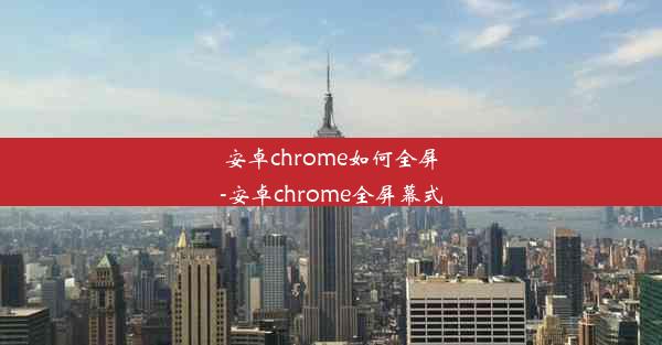 安卓chrome如何全屏-安卓chrome全屏幕式