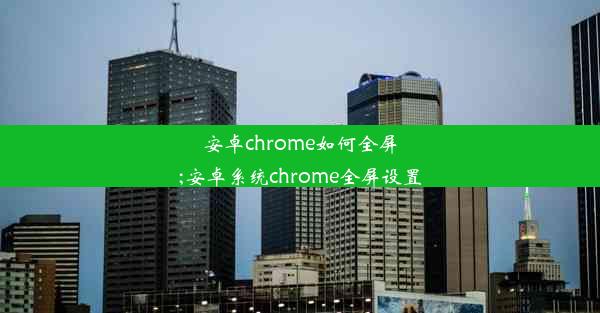 安卓chrome如何全屏;安卓系统chrome全屏设置