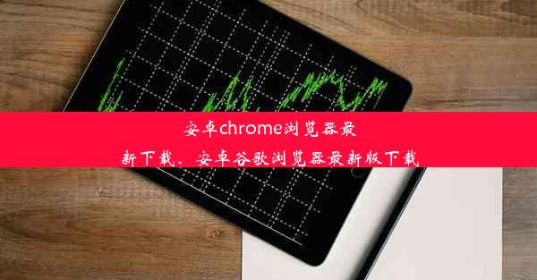 安卓chrome浏览器最新下载、安卓谷歌浏览器最新版下载