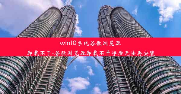 win10系统谷歌浏览器卸载不了-谷歌浏览器卸载不干净后无法再安装