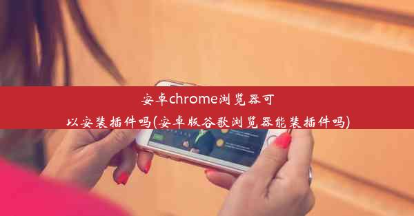 安卓chrome浏览器可以安装插件吗(安卓版谷歌浏览器能装插件吗)