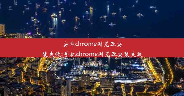 安卓chrome浏览器安装失败;手机chrome浏览器安装失败