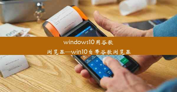 windows10用谷歌浏览器—win10自带谷歌浏览器