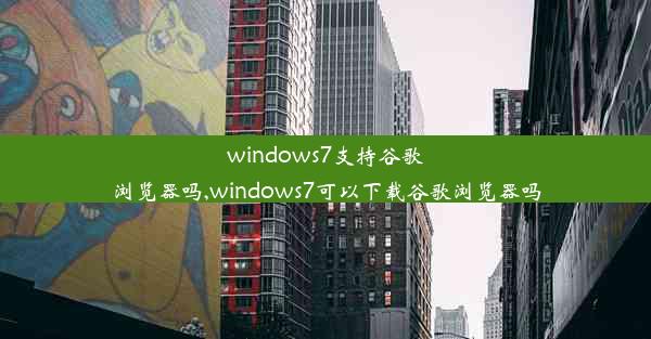 windows7支持谷歌浏览器吗,windows7可以下载谷歌浏览器吗