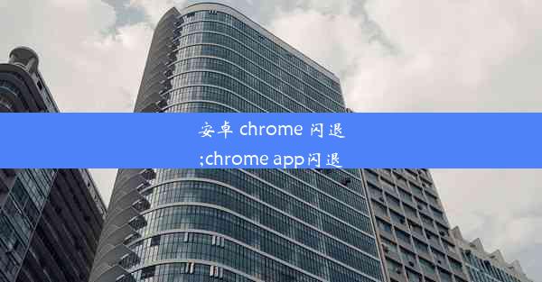 安卓 chrome 闪退;chrome app闪退