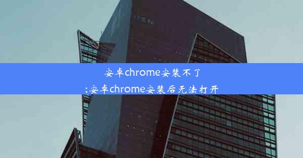 安卓chrome安装不了;安卓chrome安装后无法打开