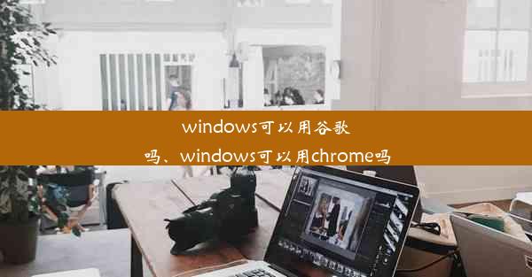 windows可以用谷歌吗、windows可以用chrome吗