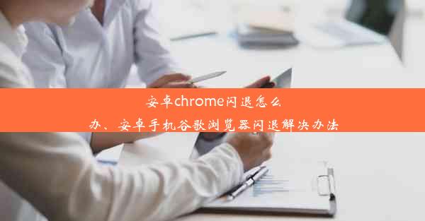 安卓chrome闪退怎么办、安卓手机谷歌浏览器闪退解决办法