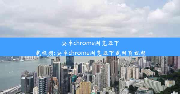 安卓chrome浏览器下载视频;安卓chrome浏览器下载网页视频