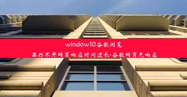 window10谷歌浏览器打不开网页响应时间过长-谷歌网页无响应