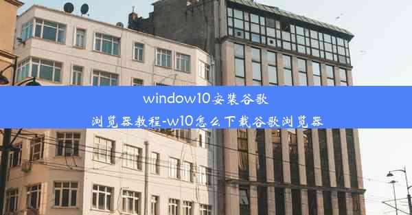 window10安装谷歌浏览器教程-w10怎么下载谷歌浏览器