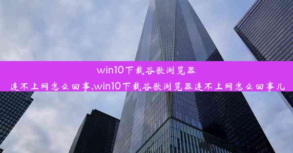 win10下载谷歌浏览器连不上网怎么回事,win10下载谷歌浏览器连不上网怎么回事儿