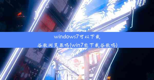 windows7可以下载谷歌浏览器吗(win7能下载谷歌吗)