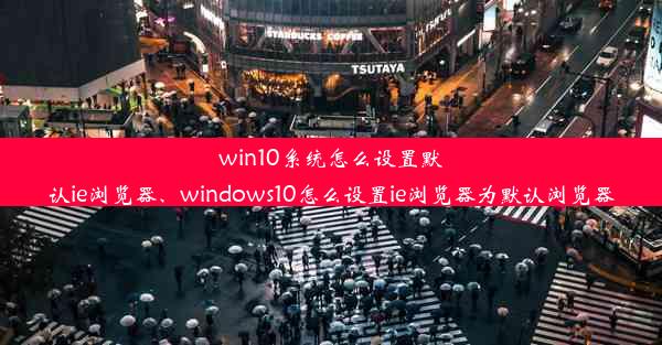 win10系统怎么设置默认ie浏览器、windows10怎么设置ie浏览器为默认浏览器