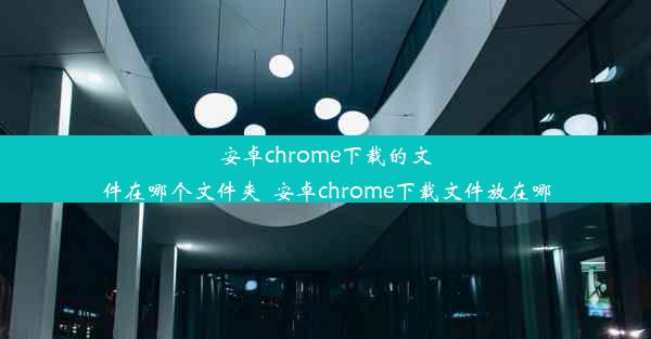 安卓chrome下载的文件在哪个文件夹_安卓chrome下载文件放在哪