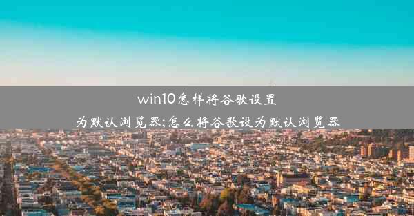 win10怎样将谷歌设置为默认浏览器;怎么将谷歌设为默认浏览器