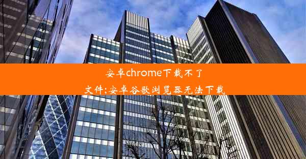 安卓chrome下载不了文件;安卓谷歌浏览器无法下载