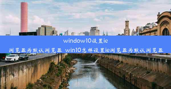 window10设置ie浏览器为默认浏览器_win10怎样设置ie浏览器为默认浏览器