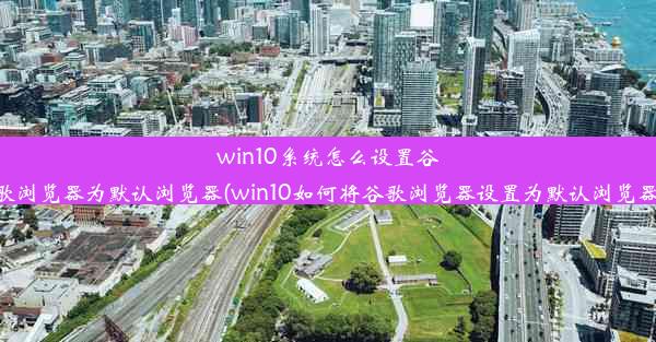 win10系统怎么设置谷歌浏览器为默认浏览器(win10如何将谷歌浏览器设置为默认浏览器)