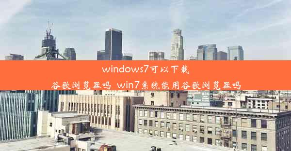 windows7可以下载谷歌浏览器吗_win7系统能用谷歌浏览器吗