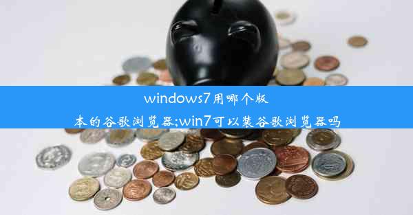 windows7用哪个版本的谷歌浏览器;win7可以装谷歌浏览器吗