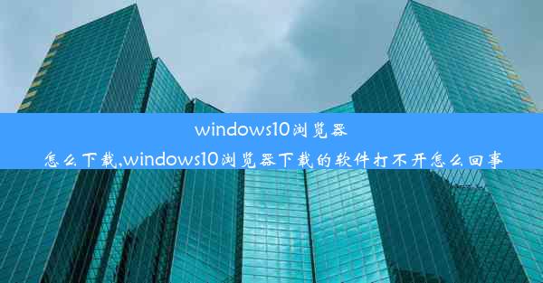 windows10浏览器怎么下载,windows10浏览器下载的软件打不开怎么回事