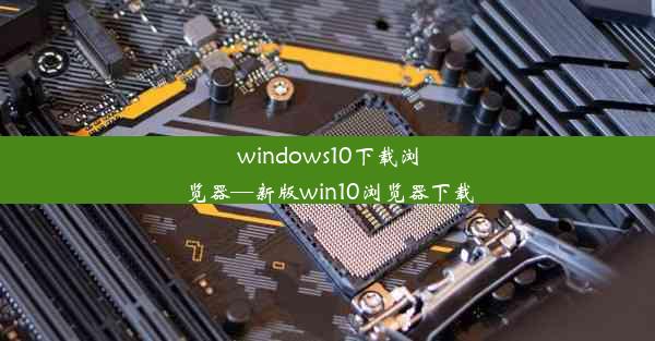 windows10下载浏览器—新版win10浏览器下载