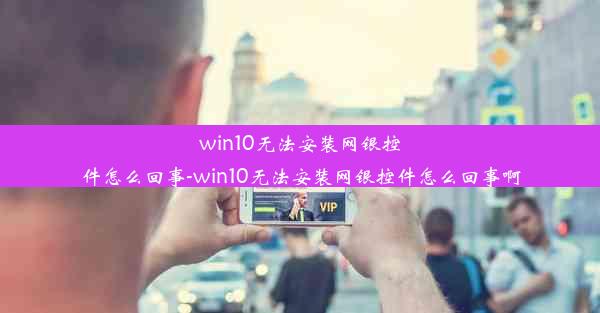 win10无法安装网银控件怎么回事-win10无法安装网银控件怎么回事啊