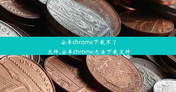 安卓chrome下载不了文件,安卓chrome无法下载文件