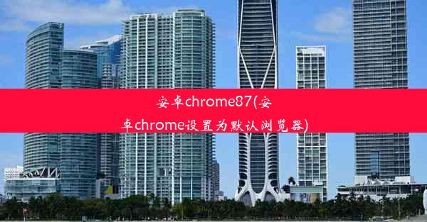 安卓chrome87(安卓chrome设置为默认浏览器)