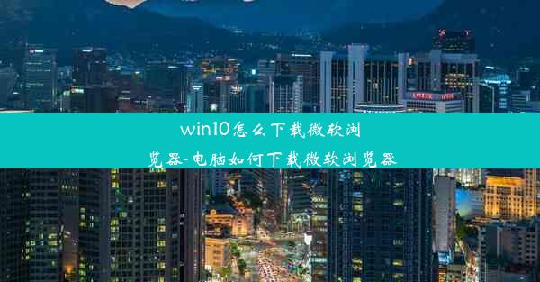 win10怎么下载微软浏览器-电脑如何下载微软浏览器