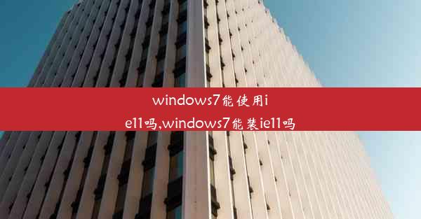 windows7能使用ie11吗,windows7能装ie11吗