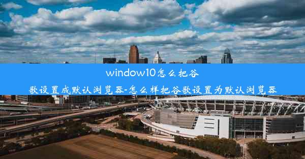 window10怎么把谷歌设置成默认浏览器-怎么样把谷歌设置为默认浏览器