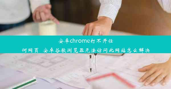 安卓chrome打不开任何网页_安卓谷歌浏览器无法访问此网站怎么解决