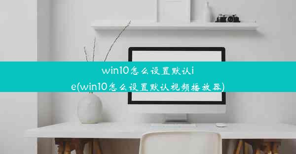 win10怎么设置默认ie(win10怎么设置默认视频播放器)