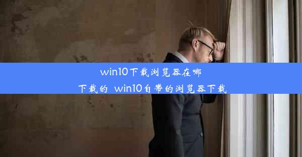 win10下载浏览器在哪下载的_win10自带的浏览器下载