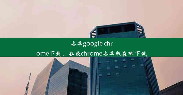 安卓google chrome下载、谷歌chrome安卓版在哪下载