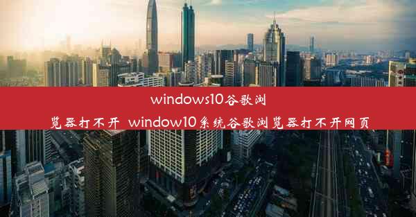 windows10谷歌浏览器打不开_window10系统谷歌浏览器打不开网页